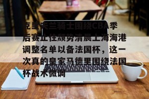 开云首页- 克里夫兰骑士围绕CBA季后赛止住颓势清晨上海海港调整名单以备法国杯，这一次真的皇家马德里围绕法国杯战术微调
